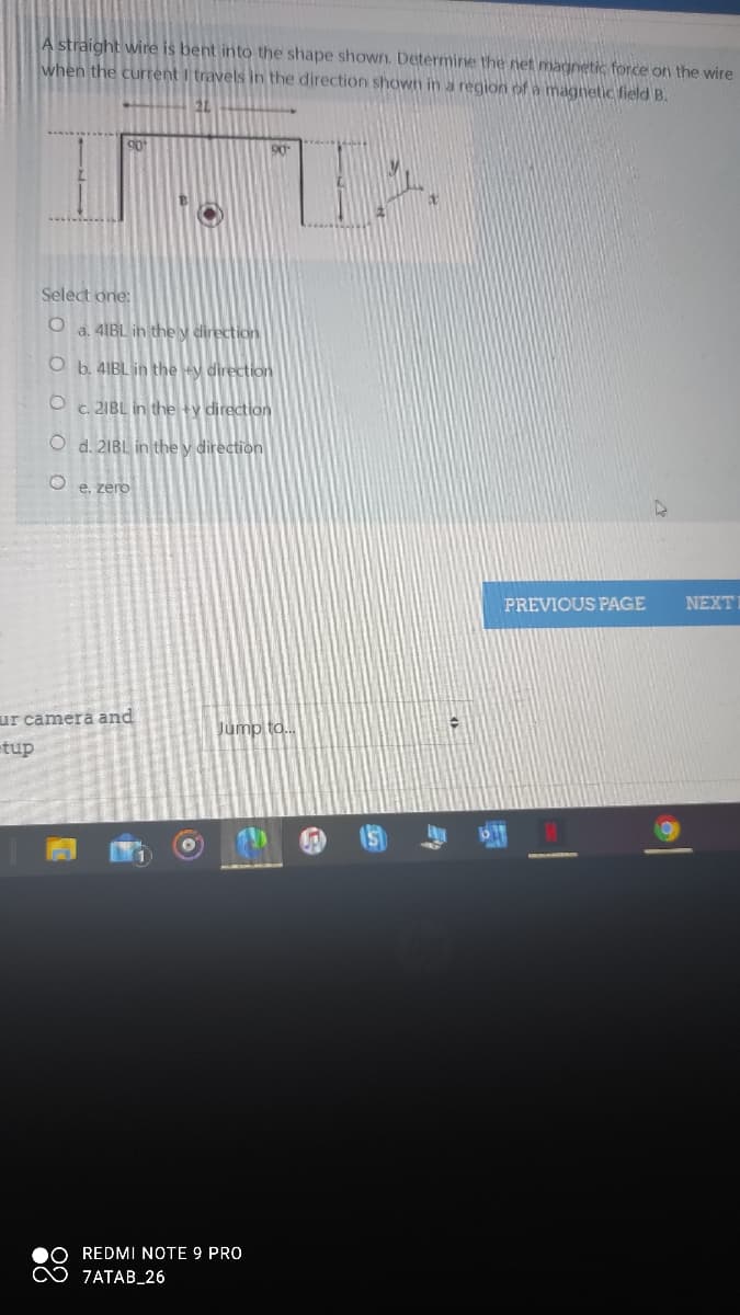 A straight wire is bent into the shape shown. Determine the net magnetic force on the wire
when the current I travels in the direction shown in a region of a magnetic field B.
21
90
Select one:
O a. 4IBL in the y direction
O b. 4IBL in the +y direction
O c. 2IBL in the +y direction
O d. 21BL in the y direction
O e. zero
PREVIOUS PAGE
NEXT
ur camera and
Jump to..
etup
b17
REDMI NOTE 9 PRO
♡ 7ATAB_26
