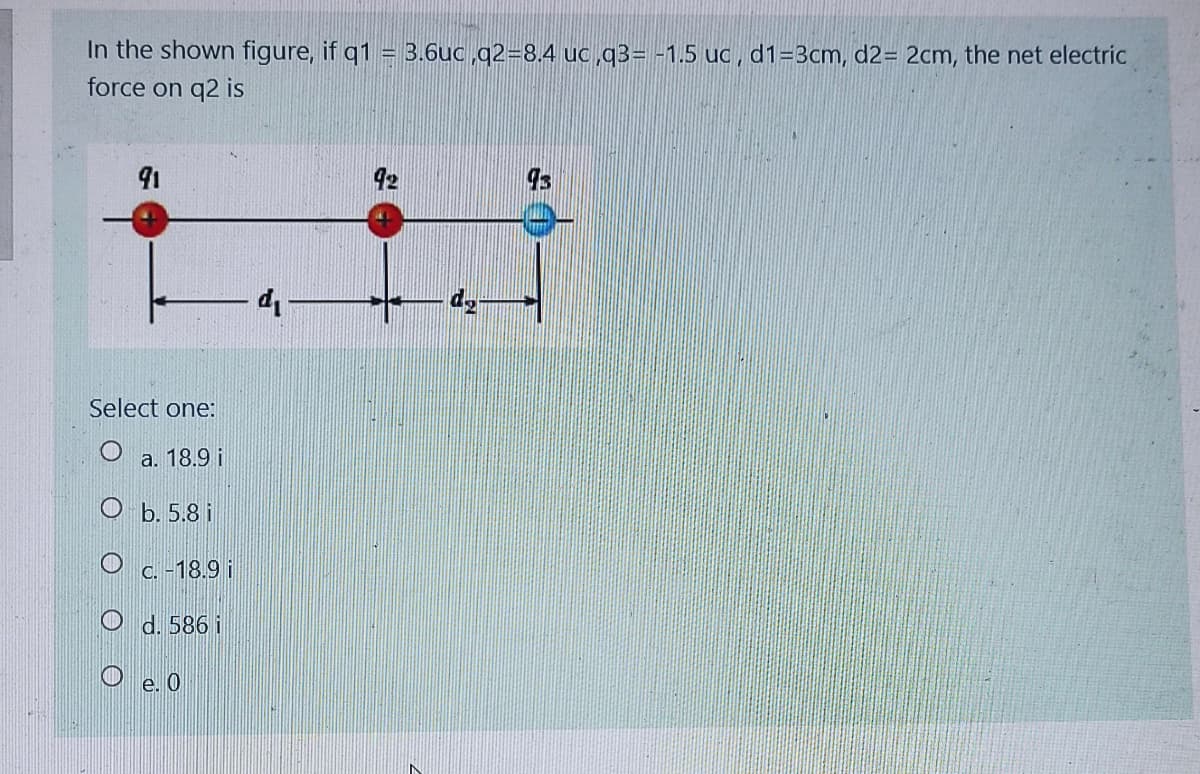 In the shown figure, if q1
force on q2 is
= 3.6uc ,q2=8.4 uc,q3= -1.5 uc, d1=3cm, d2= 2cm, the net electric
91
42
Select one:
a. 18.9 i
O b. 5.8 i
O c. -18.9 i
O d. 586 i
O e. 0
