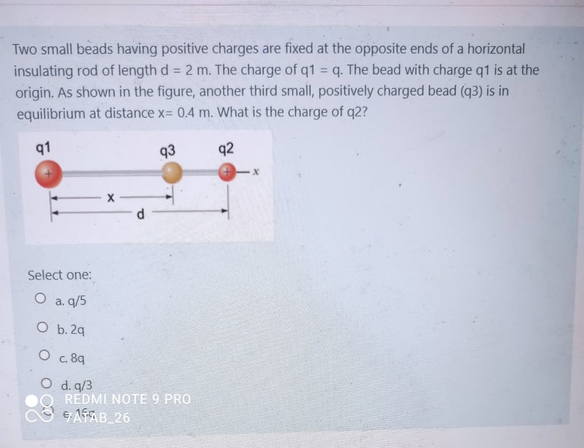 Two small beads having positive charges are fixed at the opposite ends of a horizontal
insulating rod of length d = 2 m. The charge of q1 = q. The bead with charge q1 is at the
origin. As shown in the figure, another third small, positively charged bead (q3) is in
equilibrium at distance x= 0.4 m. What is the charge of q2?
!!
91
93
q2
Select one:
a. q/5
O b. 2q
O c. 89
d. q/3
REDMI NOTE 9 PRO
e AAB 26
