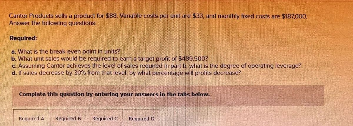 Cantor Products sells a product for $88. Variable costs per unit are $33, and monthly fixed costs are $187,000.
Answer the following questions:
Required:
a. What is the break-even point in units?
b. What unit sales would be required to earn a target profit of $489,500?
c. Assuming Cantor achieves the level of sales required in part b, what is the degree of operating leverage?
d. If sales decrease by 30% from that level, by what percentage will profits decrease?
Complete this question by entering your answers in the tabs below.
Required A Required B
Required C
Required D