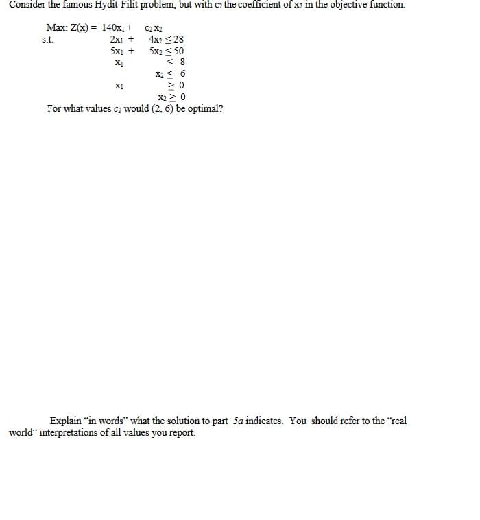 Consider the famous Hydit-Filit problem, but with c₂ the coefficient of x2 in the objective function.
Max: Z(x) = 140x1+
s.t.
2x1 +
5x1 +
X1
C2 X2
X1
4x2 ≤28
5x2 < 50
<8
X2 = 6
>0
X2 ≥ 0
For what values c2 would (2, 6) be optimal?
Explain "in words" what the solution to part 5a indicates. You should refer to the "real
world" interpretations of all values you report.