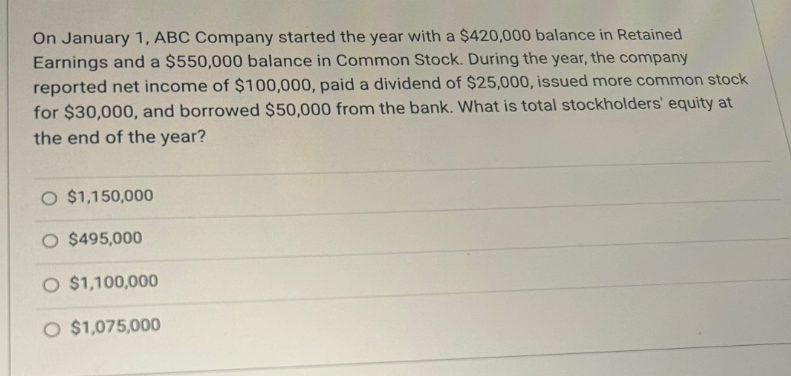 On January 1, ABC Company started the year with a $420,000 balance in Retained
Earnings and a $550,000 balance in Common Stock. During the year, the company
reported net income of $100,000, paid a dividend of $25,000, issued more common stock
for $30,000, and borrowed $50,000 from the bank. What is total stockholders' equity at
the end of the year?
O $1,150,000
O $495,000
O $1,100,000
O $1,075,000