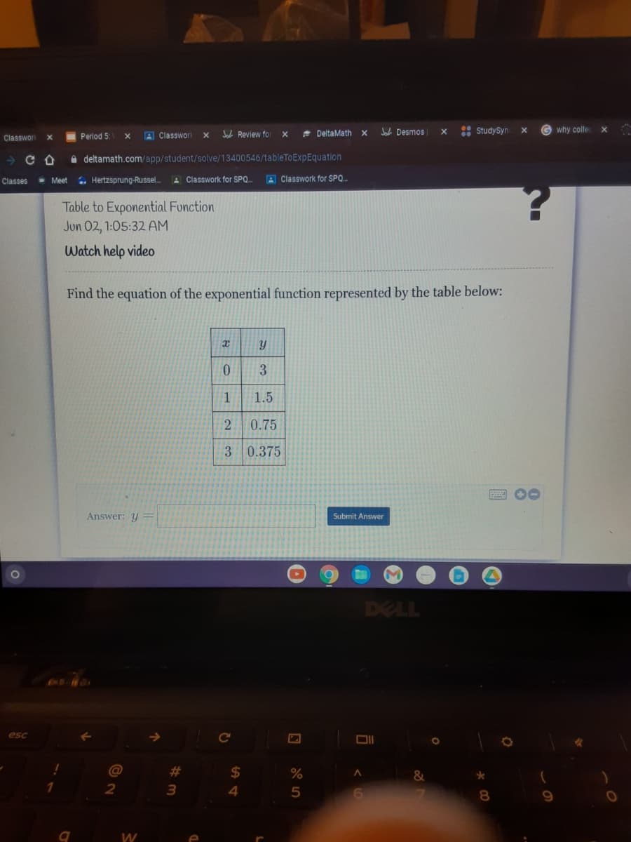 Classworl
I Period 5:
A Classworl
A Review for
* DeltaMath
Jab Desmos
: StudySyn
why colle
X
A deltamath.com/app/student/solve/13400546/tableToExpEquation
- Meet
.. Hertzsprung-Russel..
A Classwork for SPQ
A Classwork for SPQ.
Classes
Table to Exponential Function
Jun 02, 1:05:32 AM
Watch help video
Find the equation of the exponential function represented by the table below:
3.
1
1.5
0.75
3 0.375
Answer: y =
Submit Answer
DELL
esc
24
3
4
9
