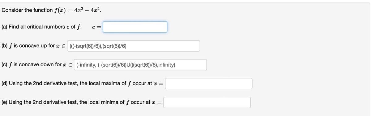 Consider the function ƒ(x) = 4x² − 4x4.
(a) Find all critical numbers c of f.
C =
(b) f is concave up for x = (((-(sqrt(6))/6)),(sqrt(6))/6)
(c) f is concave down for x € (-infinity, (-(sqrt(6))/6))U(((sqrt(6))/6),infinity)
(d) Using the 2nd derivative test, the local maxima of f occur at x =
(e) Using the 2nd derivative test, the local minima of f occur at x =