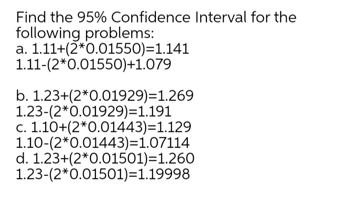 Find the 95% Confidence Interval for the
following problems:
a. 1.11+(2*0.01550)=1.141
1.11-(2*0.01550)+1.079
b. 1.23+(2*0.01929)=1.269
1.23-(2*0.01929)=1.191
c. 1.10+(2*0.01443)=1.129
1.10-(2*0.01443)=1.07114
d. 1.23+(2*0.01501)=1.260
1.23-(2*0.01501)=1.19998
