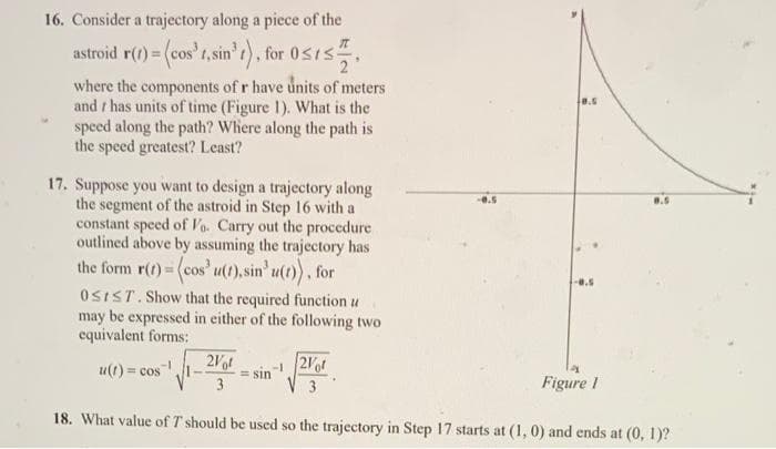 16. Consider a trajectory along a piece of the
astroid r(t) = (cos't, sin³t), for 05152
where the components of r have units of meters
and has units of time (Figure 1). What is the
speed along the path? Where along the path is
the speed greatest? Least?
17. Suppose you want to design a trajectory along
the segment of the astroid in Step 16 with a
constant speed of Vo. Carry out the procedure
outlined above by assuming the trajectory has
the form r(t) = (cos' u(t), sin' u(t)), for
OSIST. Show that the required function u
may be expressed in either of the following two
equivalent forms:
11-2061
3
8.5
u(t)= cos ¹.
-0.5
sin-2Vot
3
18. What value of T should be used so the trajectory in Step 17 starts at (1, 0) and ends at (0, 1)?
8.5
Figure 1