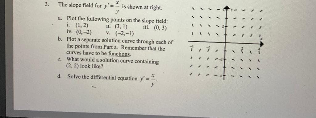 3.
x
The slope field for y'= is shown at right.
y
a. Plot the following points on the slope field:
i. (1, 2) ii. (3, 1)
iii. (0, 3)
iv. (0,-2)
v. (-2,-1)
b. Plot a separate solution curve through each of
the points from Part a. Remember that the
curves have to be functions.
c. What would a solution curve containing
(2, 2) look like?
d. Solve the differential equation y'=
y