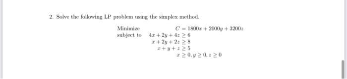 2. Solve the following LP problem using the simplex method.
Minimize
subject to 4x+2y+4= 26
C=1800x+ 2000y +3200:
x+2y+2:28
x+y+:25
r20, y 20, 20