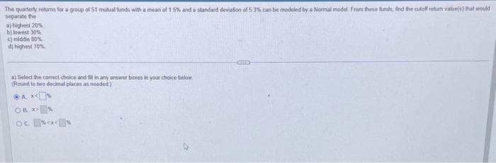 The quarterly returns for a group of 51 mutual funds with a mean of 1.5% and a standard deviation of 5.3% can be modeled by a Normal model. From these funds, find the cutoff return value(s) that would
separate the
a) highest 20%
b) lowest 30%
c) middle 80%
d) highest 70%
a) Select the correct choice and fill in any answer boxes in your choice below.
(Round to two decimal places as needed)
A.X<%
OB >%
x>
OC.<x<*