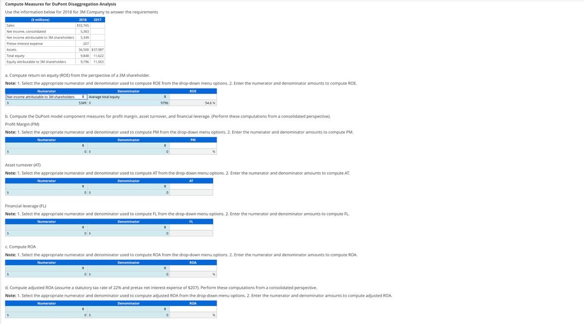 Compute Measures for DuPont Disaggregation Analysis
Use the information below for 2018 for 3M Company to answer the requirements
($ millions)
Sales
Net income, consolidated
Net income attributable to 3M shareholders
Pretax interest expense
Assets
Total equity
Equity attributable to 3M shareholders
a. Compute return on equity (ROE) from the perspective of a 3M shareholder.
Note: 1. Select the appropriate numerator and denominator used to compute ROE from the drop-down menu options. 2. Enter the numerator and denominator amounts to compute ROE.
Denominator
Numerator
Net income attributable to 3M shareholders ◆ Average total equity
$
5349 $
$
$
b. Compute the DuPont model component measures for profit margin, asset turnover, and financial leverage. (Perform these computations from a consolidated perspective).
Profit Margin (PM)
Note: 1. Select the appropriate numerator and denominator used to compute PM from the drop-down menu options. 2. Enter the numerator and denominator amounts to compute PM.
Denominator
$
Numerator
$
2018 2017
$32,765
5,363
5,349
207
36,500 $37,987
9,848 11,622
9,796 11,563
Numerator
$
Numerator
◆
Numerator
0 $
Asset turnover (AT)
Note: 1. Select the appropriate numerator and denominator used to compute AT from the drop-down menu options. 2. Enter the numerator and denominator amounts to compute AT.
Denominator
Numerator
◆
0 $
0 $
◆
9796
◆
0 $
Financial leverage (FL)
Note: 1. Select the appropriate numerator and denominator used to compute FL from the drop-down menu options. 2. Enter the numerator and denominator amounts to compute FL.
◆
Denominator
◆
0
0 $
◆
0
◆
0
c. Compute ROA
Note: 1. Select the appropriate numerator and denominator used to compute ROA from the drop-down menu options. 2. Enter the numerator and denominator amounts to compute ROA.
Denominator
ROE
◆
0
PM
◆
AT
0
54.6%
FL
d. Compute adjusted ROA (assume a statutory tax rate of 22% and pretax net interest expense of $207). Perform these computations from a consolidated perspective.
Note: 1. Select the appropriate numerator and denominator used to compute adjusted ROA from the drop-down menu options. 2. Enter the numerator and denominator amounts to compute adjusted ROA.
Denominator
ROA
%
ROA
%
%