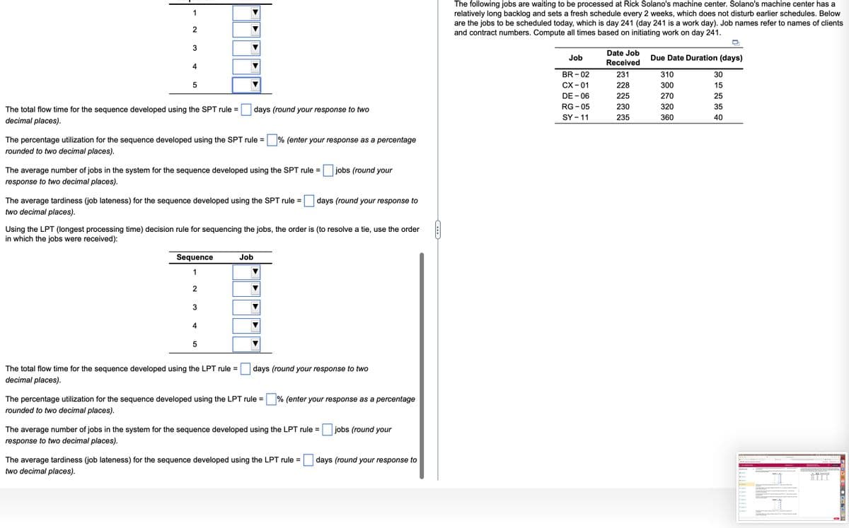 1
2
3
4
LO
5
The total flow time for the sequence developed using the SPT rule =
decimal places).
The percentage utilization for the sequence developed using the SPT rule= % (enter your response as a percentage
rounded to two decimal places).
The average number of jobs in the system for the sequence developed using the SPT rule =
response to two decimal places).
The average tardiness (job lateness) for the sequence developed using the SPT rule =
two decimal places).
Sequence
1
2
3
days (round your response to two
Using the LPT (longest processing time) decision rule for sequencing the jobs, the order is (to resolve a tie, use the order
in which the jobs were received):
4
5
The total flow time for the sequence developed using the LPT rule =
decimal places).
Job
jobs (round your
days (round your response to
days (round your response to two
The percentage utilization for the sequence developed using the LPT rule = % (enter your response as a percentage
rounded to two decimal places).
The average number of jobs in the system for the sequence developed using the LPT rule =
response to two decimal places).
The average tardiness (job lateness) for the sequence developed using the LPT rule =
two decimal places).
jobs (round your
days (round your response to
The following jobs are waiting to be processed at Rick Solano's machine center. Solano's machine center has a
relatively long backlog and sets a fresh schedule every 2 weeks, which does not disturb earlier schedules. Below
are the jobs to be scheduled today, which is day 241 (day 241 is a work day). Job names refer to names of clients
and contract numbers. Compute all times based on initiating work on day 241.
Job
BR-02
CX - 01
DE - 06
RG-05
SY - 11
Date Job
Received
231
228
225
230
235
Due Date Duration (days)
310
300
270
320
360
30
15
25
35
40
S