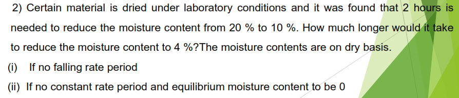 2) Certain material is dried under laboratory conditions and it was found that 2 hours is
needed to reduce the moisture content from 20% to 10 %. How much longer would it take
to reduce the moisture content to 4 %?The moisture contents are on dry basis.
(i) If no falling rate period
(ii) If no constant rate period and equilibrium moisture content to be 0