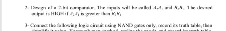 2- Design of a 2-bit comparator. The inputs will be called AA1 and B,B. The desired
output is HIGH if AzA¡ is greater than B,B1.
3- Connect the following logic circuit using NAND gates only, record its truth table, then
nimplifiu it
th teble
