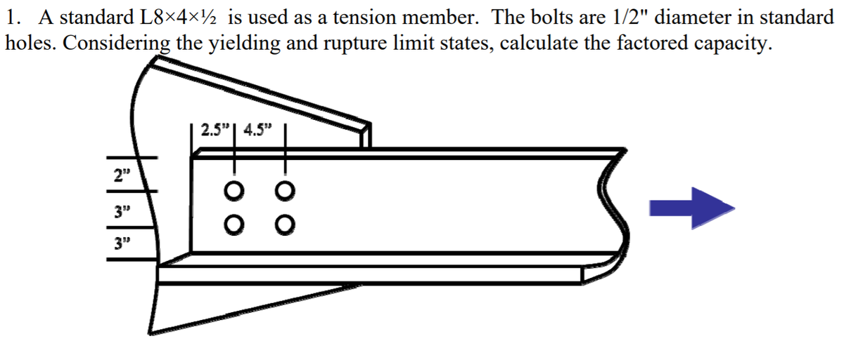 1. A standard L8×4×½ is used as a tension member. The bolts are 1/2" diameter in standard
holes. Considering the yielding and rupture limit states, calculate the factored capacity.
2.5"| 4.5"
2"
3"
оо
3"
tatalal
