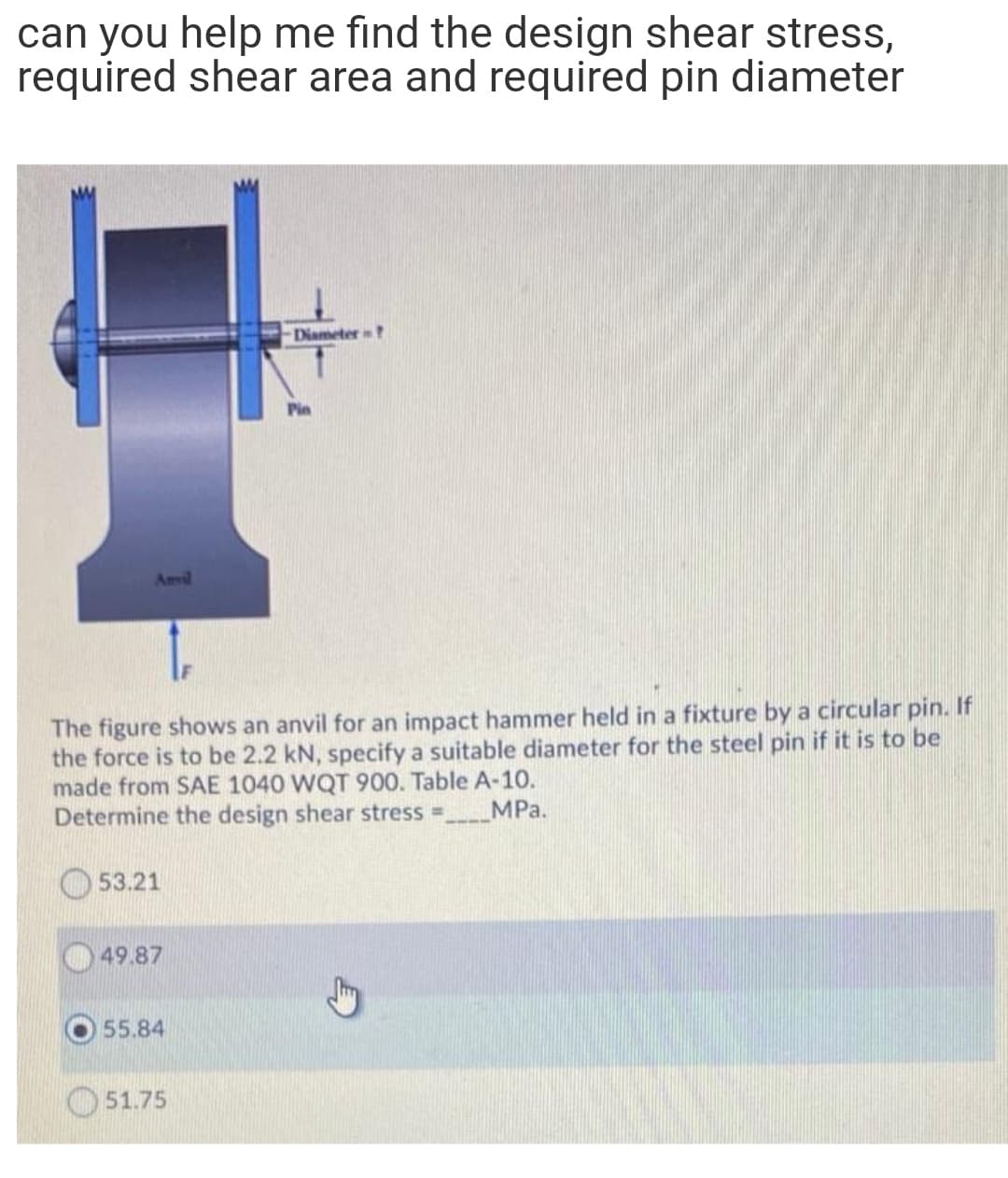 can you help me find the design shear stress,
required shear area and required pin diameter
Diameter?
Pin
Anvil
IF
The figure shows an anvil for an impact hammer held in a fixture by a circular pin. If
the force is to be 2.2 kN, specify a suitable diameter for the steel pin if it is to be
made from SAE 1040 WQT 900. Table A-10.
Determine the design shear stress =.
MPa.
53.21
49.87
55.84
51.75
