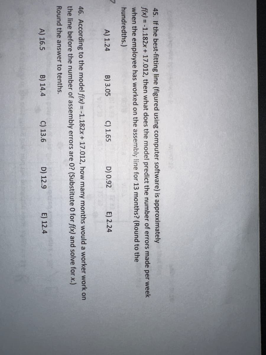 45. If the best-fitting line (figured using computer software) is approximately
f(x) = -1.182x + 17.012, then what does the model predict the number of errors made per week
when the employee has worked on the assembly line for 13 months? (Round to the
hundredths.)
A) 1.24
B) 3.05
C) 1.65
D) 0.92
C) 13.6
46. According to the model f(x) = -1.182x + 17.012, how many months would a worker work on
the line before the number of assembly errors are 0? (Substitute O for f(x) and solve for x.)
Round the answer to tenths.
A) 16.5
B) 14.4
E) 2.24
D) 12.9
E) 12.4