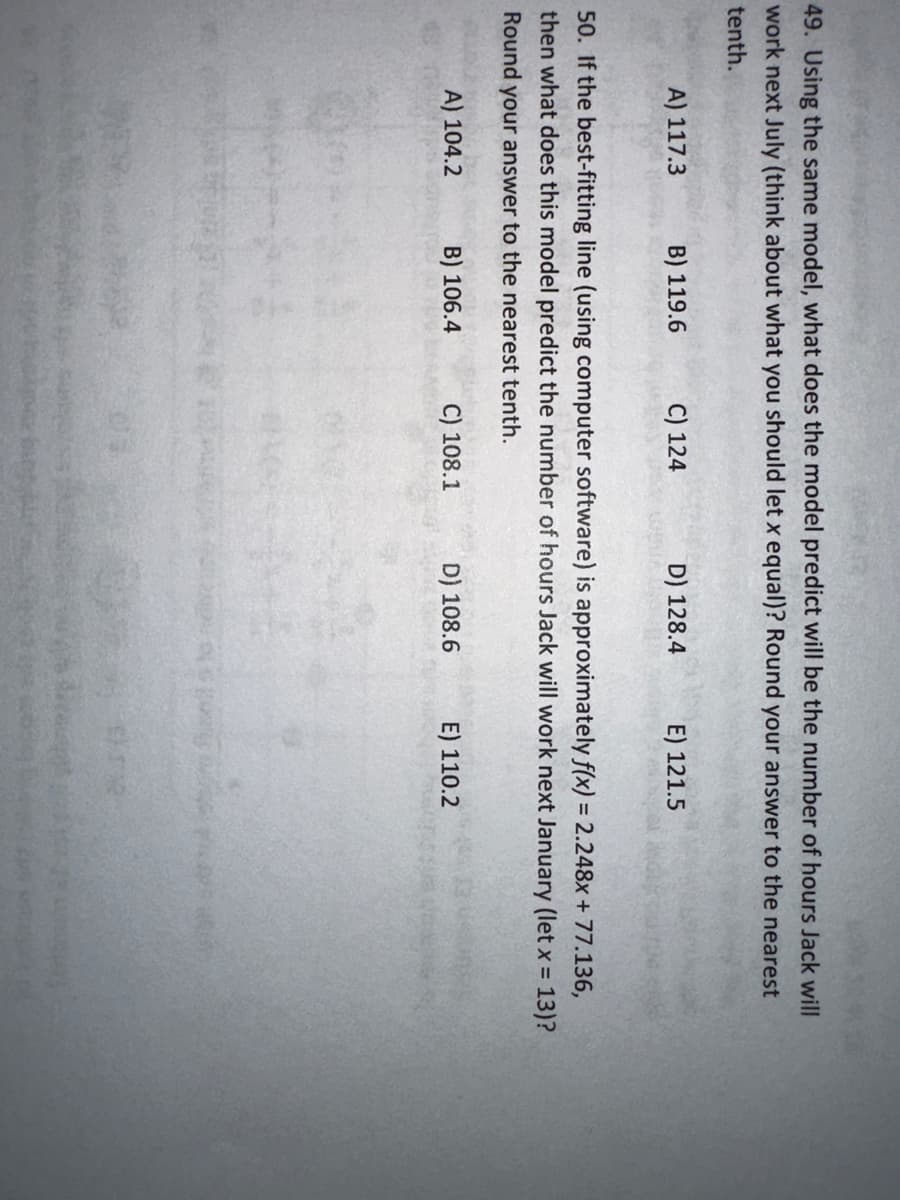 49. Using the same model, what does the model predict will be the number of hours Jack will
work next July (think about what you should let x equal)? Round your answer to the nearest
tenth.
A) 117.3
B) 119.6
C) 124
D) 128.4
E) 121.5
50. If the best-fitting line (using computer software) is approximately f(x) = 2.248x + 77.136,
then what does this model predict the number of hours Jack will work next January (let x = 13)?
Round your answer to the nearest tenth.
A) 104.2
B) 106.4
C) 108.1
D) 108.6
E) 110.2
$2