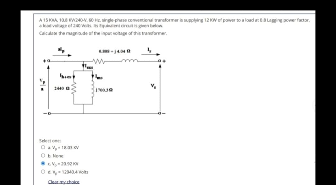 A 15 KVA, 10.8 KV/240-V, 60 Hz, single-phase conventional transformer is supplying 12 KW of power to a load at 0.8 Lagging power factor,
a load voltage of 240 Volts. Its Equivalent circuit is given below.
Calculate the magnitude of the input voltage of this transformer.
alp
0.808+j 4.04 2
ww
V.
a
2440 £2
1700.32
Select one:
O a. Vp = 18.03 KV
O b. None
c. Vp - 20.92 KV
O d. V 12940.4 Volts
Clear my choice