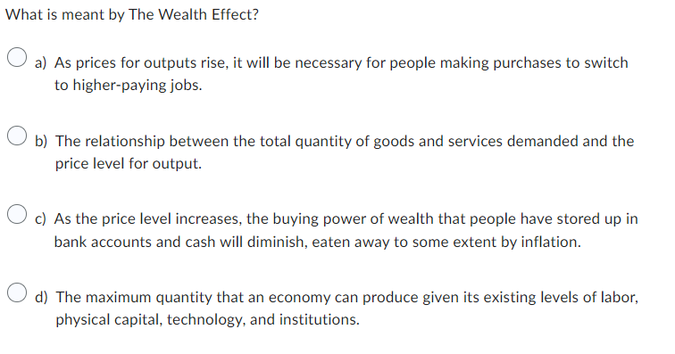 What is meant by The Wealth Effect?
a) As prices for outputs rise, it will be necessary for people making purchases to switch
to higher-paying jobs.
b) The relationship between the total quantity of goods and services demanded and the
price level for output.
O c) As the price level increases, the buying power of wealth that people have stored up in
bank accounts and cash will diminish, eaten away to some extent by inflation.
d) The maximum quantity that an economy can produce given its existing levels of labor,
physical capital, technology, and institutions.