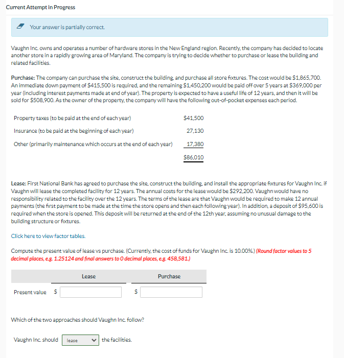 Current Attempt in Progress
Your answer is partially correct.
Vaughn Inc. owns and operates a number of hardware stores in the New England region. Recently, the company has decided to locate
another store in a rapidly growing area of Maryland. The company is trying to decide whether to purchase or lease the building and
related facilities.
Purchase: The company can purchase the site, construct the building, and purchase all store fixtures. The cost would be $1,865,700.
An immediate down payment of $415,500 is required, and the remaining $1,450,200 would be paid off over 5 years at $369,000 per
year (including interest payments made at end of year). The property is expected to have a useful life of 12 years, and then it will be
sold for $508,900. As the owner of the property, the company will have the following out-of-pocket expenses each period.
Property taxes (to be paid at the end of each year)
Insurance (to be paid at the beginning of each year)
Other (primarily maintenance which occurs at the end of each year)
Lease: First National Bank has agreed to purchase the site, construct the building, and install the appropriate fixtures for Vaughn Inc. if
Vaughn will lease the completed facility for 12 years. The annual costs for the lease would be $292,200. Vaughn would have no
responsibility related to the facility over the 12 years. The terms of the lease are that Vaughn would be required to make 12 annual
payments (the first payment to be made at the time the store opens and then each following year). In addition, a deposit of $95.600 is
required when the store is opened. This deposit will be returned at the end of the 12th year, assuming no unusual damage to the
building structure or fixtures.
Click here to view factor tables.
Compute the present value of lease vs purchase. (Currently, the cost of funds for Vaughn Inc. is 10.00%) (Round factor values to 5
decimal places, e.g. 1.25124 and final answers to 0 decimal places, e.g.458,581.)
Present value $
Lease
Vaughn Inc. should lease
Which of the two approaches should Vaughn Inc. follow?
$
the facilities.
$41,500
27,130
17,380
$86,010
Purchase