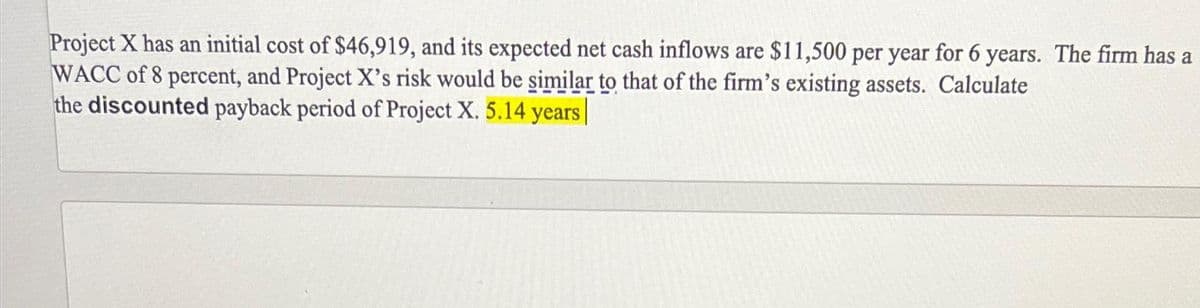 Project X has an initial cost of $46,919, and its expected net cash inflows are $11,500 per year for 6 years. The firm has a
WACC of 8 percent, and Project X's risk would be similar to that of the firm's existing assets. Calculate
the discounted payback period of Project X. 5.14 years |
