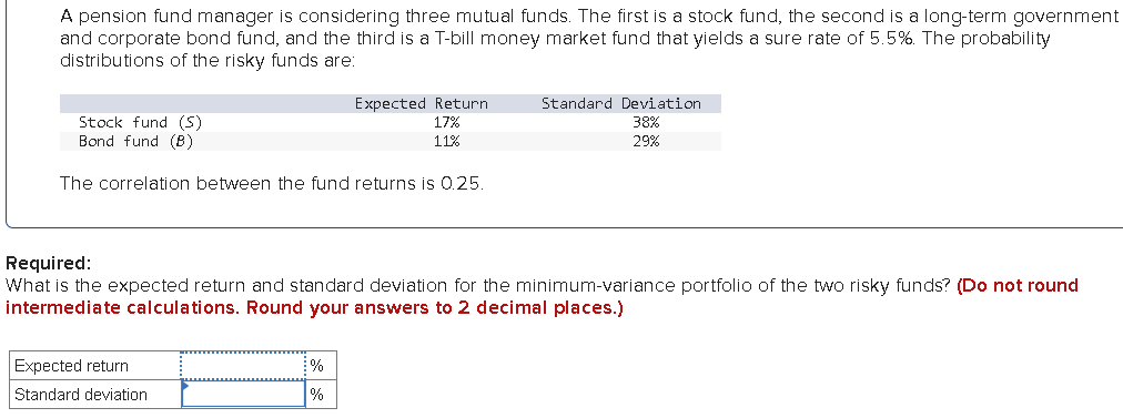 A pension fund manager is considering three mutual funds. The first is a stock fund, the second is a long-term government
and corporate bond fund, and the third is a T-bill money market fund that yields a sure rate of 5.5%. The probability
distributions of the risky funds are:
Stock fund (S)
Bond fund (B)
The correlation between the fund returns is 0.25.
Expected Return
17%
11%
Expected return
Standard deviation
Required:
What is the expected return and standard deviation for the minimum-variance portfolio of the two risky funds? (Do not round
intermediate calculations. Round your answers to 2 decimal places.)
%
%
Standard Deviation
38%
29%