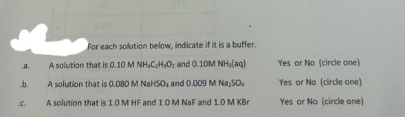 .b.
.C.
For each solution below, indicate if it is a buffer.
A solution that is 0.10 M NH4C₂H₂O₂ and 0.10M NH₂(aq)
A solution that is 0.080 M NaHSO4 and 0.009 M Na₂SO4
A solution that is 1.0 M HF and 1.0 M NaF and 1.0 M KBr
Yes or No (circle one)
Yes or No (circle one)
Yes or No (circle one)