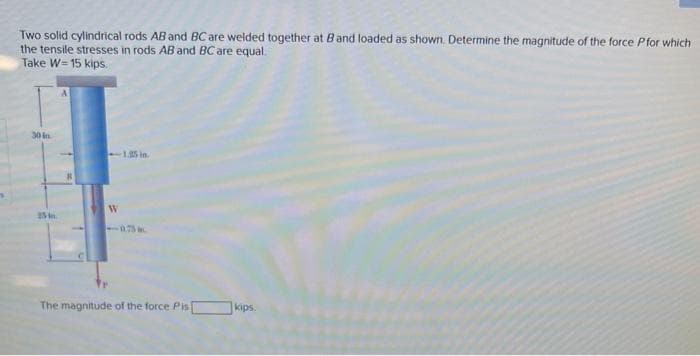 Two solid cylindrical rods AB and BC are welded together at B and loaded as shown. Determine the magnitude of the force Pfor which
the tensile stresses in rods AB and BC are equal.
Take W=15 kips.
30 in
25 in
-1.25 in
W
The magnitude of the force Pis
kips.