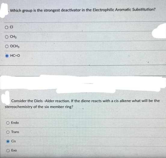 Which group is the strongest deactivator in the Electrophilic Aromatic Substitution?
oa
O CH3
O OCH₂
HC=O
Consider the Diels-Alder reaction. If the diene reacts with a cis alkene what will be the
stereochemistry of the six member ring?
Endo
O Trans
Cis
O Exo