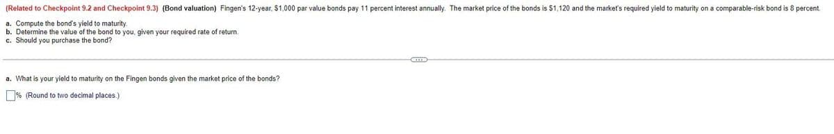 (Related to Checkpoint 9.2 and Checkpoint 9.3) (Bond valuation) Fingen's 12-year, $1,000 par value bonds pay 11 percent interest annually. The market price of the bonds is $1,120 and the market's required yield to maturity on a comparable-risk bond is 8 percent.
a. Compute the bond's yield to maturity.
b. Determine the value of the bond to you, given your required rate of return.
c. Should you purchase the bond?
a. What is your yield to maturity on the Fingen bonds given the market price of the bonds?
% (Round to two decimal places.)