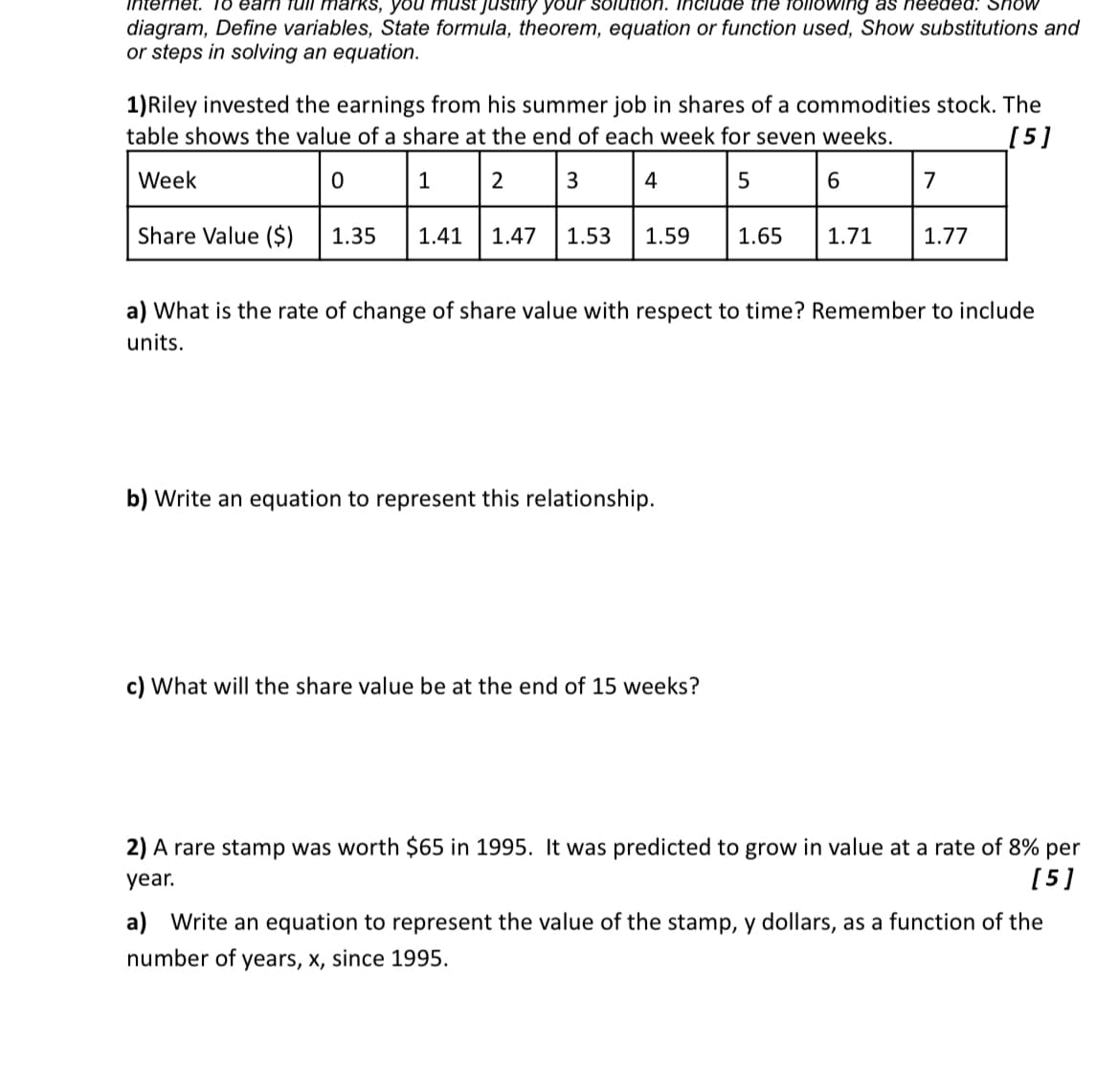 Internet. To earn full marks, you must justify your solution. Include the following as needed. Show
diagram, Define variables, State formula, theorem, equation or function used, Show substitutions and
or steps in solving an equation.
1) Riley invested the earnings from his summer job in shares of a commodities stock. The
table shows the value of a share at the end of each week for seven weeks.
[5]
Week
0
1
2
3
4
5
6
7
Share Value ($) 1.35
1.41
1.47 1.53
1.59
1.65
1.71
1.77
a) What is the rate of change of share value with respect to time? Remember to include
units.
b) Write an equation to represent this relationship.
c) What will the share value be at the end of 15 weeks?
2) A rare stamp was worth $65 in 1995. It was predicted to grow in value at a rate of 8% per
year.
[5]
a) Write an equation to represent the value of the stamp, y dollars, as a function of the
number of years, x, since 1995.