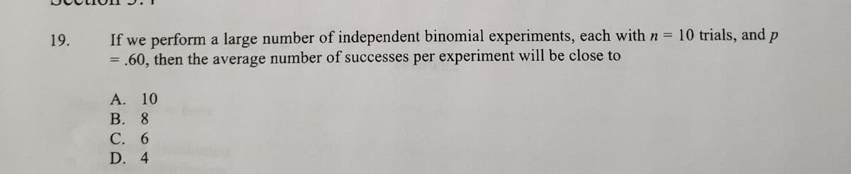 If we perform a large number of independent binomial experiments, each with n = 10 trials, and p
= .60, then the average number of successes per experiment will be close to
19.
%3D
A. 10
В. 8
С. 6
D. 4
