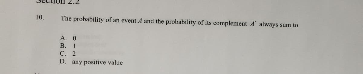 10.
The probability of an event A and the probability of its complement A' always sum to
A. 0
В. 1
С. 2
D. any positive value
