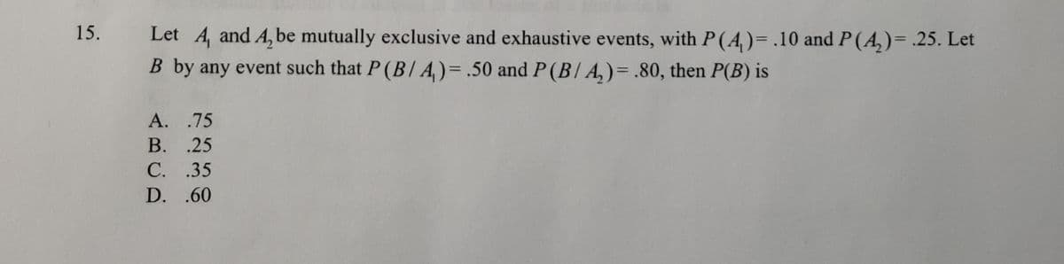 Let A, and A, be mutually exclusive and exhaustive events, with P (A,)= .10 and P(A,)= .25. Let
B by any event such that P (B/ A,)= .50 and P(B/ A,)=.80, then P(B) is
15.
A. .75
B. .25
C. .35
D. .60
