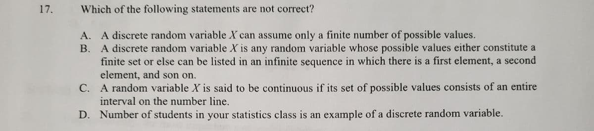 17.
Which of the following statements are not correct?
A. A discrete random variable X can assume only a finite number of possible values.
B. A discrete random variable X is any random variable whose possible values either constitute a
finite set or else can be listed in an infinite sequence in which there is a first element, a second
element, and son on.
C. A random variable X is said to be continuous if its set of possible values consists of an entire
interval on the number line.
D. Number of students in your statistics class is an example of a discrete random variable.
