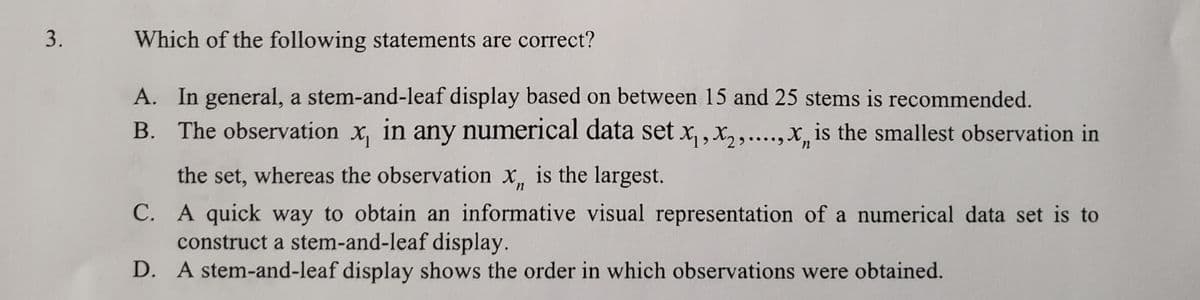 3.
Which of the following statements are correct?
A. In general, a stem-and-leaf display based on between 15 and 25 stems is recommended.
B. The observation x, in any numerical data set x,, x,,.,x, is the smallest observation in
the set, whereas the observation x, is the largest.
C. A quick way to obtain an informative visual representation of a numerical data set is to
construct a stem-and-leaf display.
D. A stem-and-leaf display shows the order in which observations were obtained.
