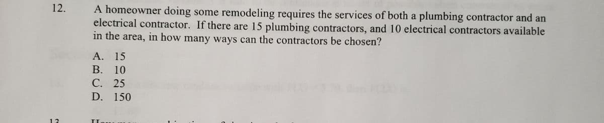 12.
A homeowner doing some remodeling requires the services of both a plumbing contractor and an
electrical contractor. If there are 15 plumbing contractors, and 10 electrical contractors available
in the area, in how many ways can the contractors be chosen?
А. 15
В. 10
С. 25
D. 150
13
