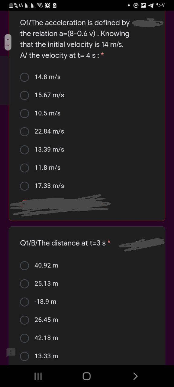 9:-V
Q1/The acceleration is defined by
the relation a=(8-0.6 v) . Knowing
that the initial velocity is 14 m/s.
A/ the velocity at t= 4 s:*
14.8 m/s
15.67 m/s
10.5 m/s
22.84 m/s
13.39 m/s
11.8 m/s
17.33 m/s
Q1/B/The distance at t=3 s*
40.92 m
25.13 m
-18.9 m
26.45 m
42.18 m
13.33 m
OOO
O O O
O O O O
