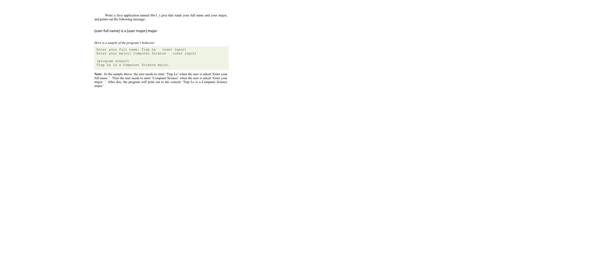 Write a Java application named Hwl_1.java that reads your full name and your major,
and prints out the following message:
(user full name) is a (user major) major
Here is a sample of the program's behavior:
(user input)
Enter your full name: Tiep Le
Enter your major: Computer Science
(user input)
(program output)
Tiep Le is a Computer Science major.
Note: In the sample above, the user needs to enter 'Tiep Le' when the user is asked 'Enter your
full name: '. Then the user needs to enter 'Computer Science' when the user is asked 'Enter your
major: '. After this, the program will print out to the console 'Tiep Le is a Computer Science
major."
