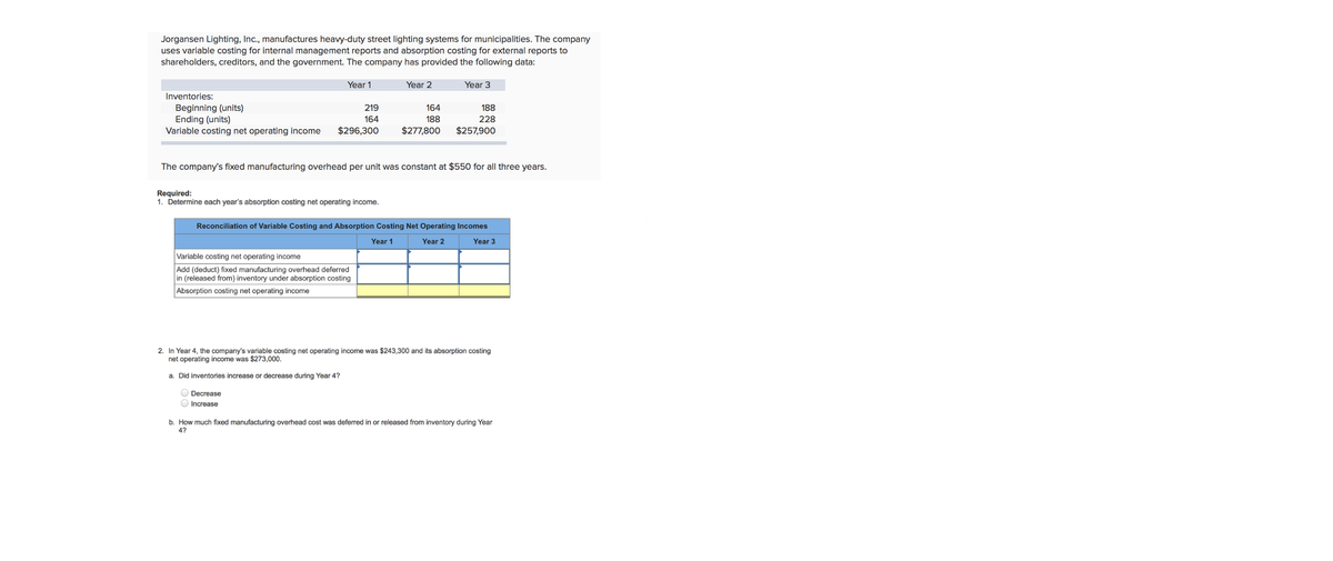 Jorgansen Lighting, Inc., manufactures heavy-duty street lighting systems for municipalities. The company
uses variable costing for internal management reports and absorption costing for external reports to
shareholders, creditors, and the government. The company has provided the following data:
Year 1
Year 2
Year 3
Inventories:
Beginning (units)
Ending (units)
Variable costing net operating income
219
164
188
164
188
228
$296,300
$277,800
$257,900
The company's fixed manufacturing overhead per unit was constant at $550 for all three years.
Required:
1. Determine each year's absorption costing net operating income.
Reconciliation of Variable Costing and Absorption Costing Net Operating Incomes
Year 1
Year 2
Year 3
Variable costing net operating income
Add (deduct) fixed manufacturing overhead deferred
in (released from) inventory under absorption costing
Absorption costing net operating income
2. In Year 4, the company's variable costing net operating income was $243,300 and its absorption costing
net operating income was $273,000.
a. Did inventories increase or decrease during Year 4?
Decrease
Increase
b. How much fixed manufacturing overhead cost was deferred in or released from inventory during Year
4?
