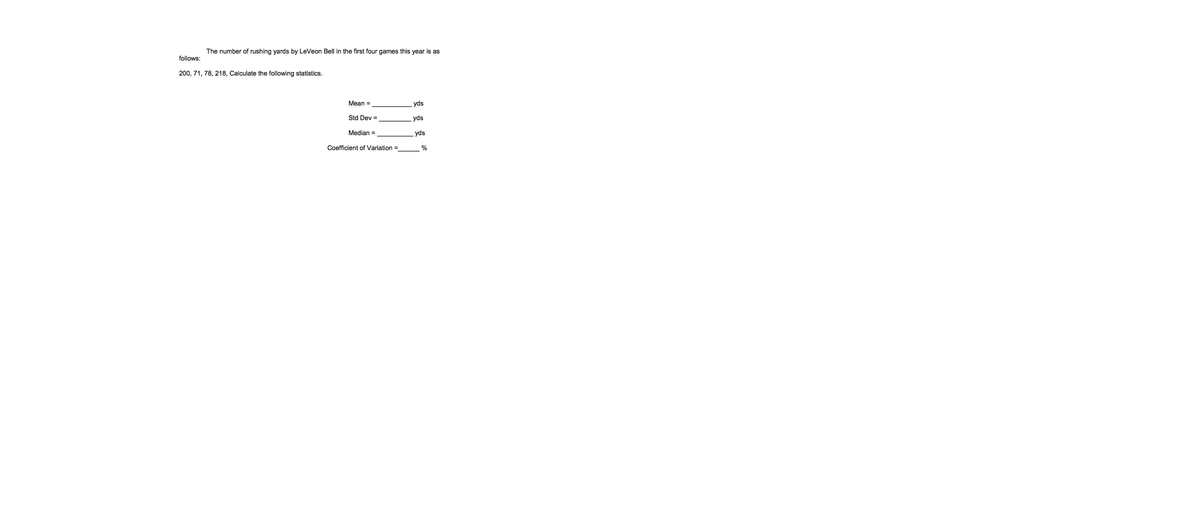 The number of rushing yards by LeVeon Bell in the first four games this year is as
follows:
200, 71, 78, 218, Calculate the following statistics.
Mean =
yds
Std Dev =
yds
Median =
yds
Coefficient of Variation =
%
