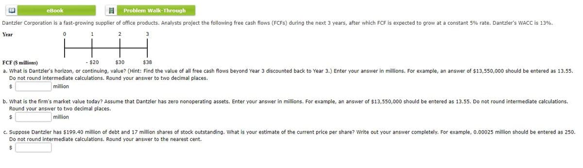 еВook
Problem Walk-Through
Dantzler Corporation is a fast-growing supplier of office products. Analysts project the following free cash flows (FCFS) during the next 3 years, after which FCF is expected to grow at a constant 5% rate. Dantzler's WACC is 13%.
Year
2
FCF (S millions)
$20
$30
$38
a. What is Dantzler's horizon, or continuing, value? (Hint: Find the value of all free cash flows beyond Year 3 discounted back to Year 3.) Enter your answer in millions. For example, an answer of $13,550,000 should be entered as 13.55.
Do not round intermediate calculations. Round your answer to two decimal places.
million
b. What is the firm's market value today? Assume that Dantzler has zero nonoperating assets. Enter your answer in millions. For example, an answer of $13,550,000 should be entered as 13.55. Do not round intermediate calculations.
Round your answer to two decimal places.
million
c. Suppose Dantzler has $199.40 million of debt and 17 million shares of stock outstanding. What is your estimate of the current price per share? Write out your answer completely. For example, 0.00025 million should be entered as 250.
Do not round intermediate calculations. Round your answer to the nearest cent.
$
