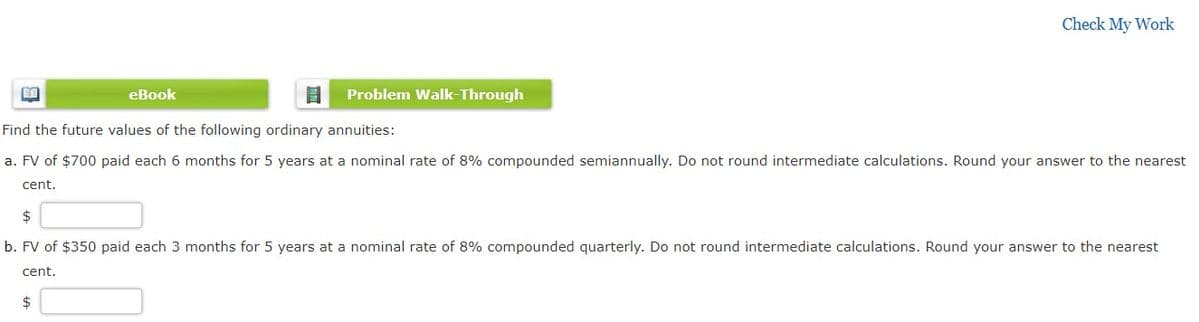 Check My Work
eBook
Problem Walk-Through
Find the future values of the following ordinary annuities:
a. FV of $700 paid each 6 months for 5 years at a nominal rate of 8% compounded semiannually. Do not round intermediate calculations. Round your answer to the nearest
cent.
$
b. FV of $350 paid each 3 months for 5 years at a nominal rate of 8% compounded quarterly. Do not round intermediate calculations. Round your answer to the nearest
cent.
$
