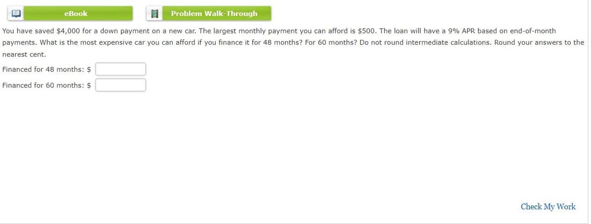 eBook
Problem Walk-Through
You have saved $4,000 for a down payment on a new car. The largest monthly payment you can afford is $500. The loan will have a 9% APR based on end-of-month
payments. What is the most expensive car you can afford if you finance it for 48 months? For 60 months? Do not round intermediate calculations. Round your answers to the
nearest cent.
Financed for 48 months: $
Financed for 60 months: $
Check My Work
