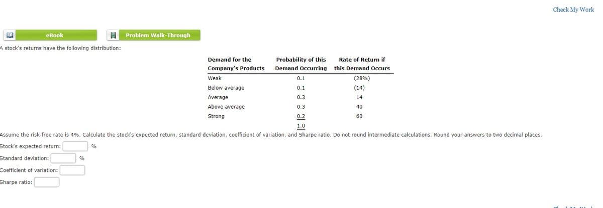 Check My Work
еВook
Problem Walk-Through
A stock's returns have the following distribution:
Demand for the
Probability of this
Rate of Return if
Company's Products
Demand Occurring this Demand Occurs
Weak
0.1
(28%)
Below average
0.1
(14)
Average
0.3
14
Above average
0.3
40
Strong
0.2
60
1.0
Assume the risk-free rate is 4%. Calculate the stock's expected return, standard deviation, coefficient of variation, and Sharpe ratio. Do not round intermediate calculations. Round your answers to two decimal places.
Stock's expected return:
%
Standard deviation:
%
Coefficient of variation:
Sharpe ratio:
