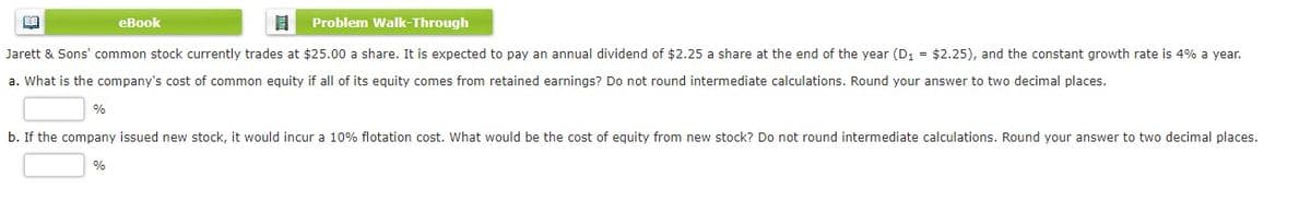 еВook
Problem Walk-Through
Jarett & Sons' common stock currently trades at $25.00 a share. It is expected to pay an annual dividend of $2.25 a share at the end of the year (D1 = $2.25), and the constant growth rate is 4% a year.
a. What is the company's cost of common equity if all of its equity comes from retained earnings? Do not round intermediate calculations. Round your answer to two decimal places.
b. If the company issued new stock, it would incur a 10% flotation cost. What would be the cost of equity from new stock? Do not round intermediate calculations. Round your answer to two decimal places.
%
