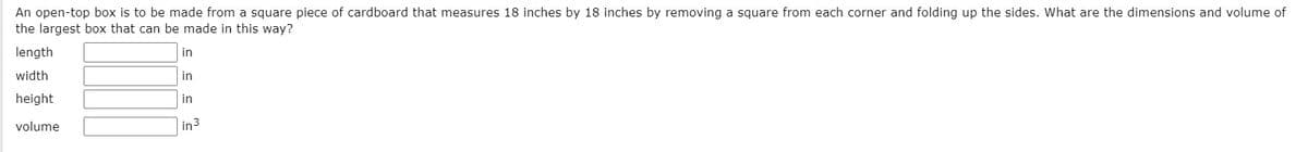 An open-top box is to be made from a square piece of cardboard that measures 18 inches by 18 inches by removing a square from each corner and folding up the sides. What are the dimensions and volume of
the largest box that can be made in this way?
length
in
width
in
height
in
volume
in3
