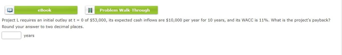 eBook
Problem Walk-Through
Project L requires an initial outlay at t = 0 of $53,000, its expected cash inflows are $10,000 per year for 10 years, and its WACC is 11%. What is the project's payback?
Round your answer to two decimal places.
years
