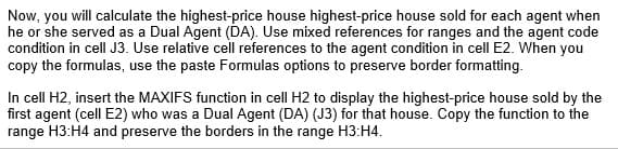 Now, you will calculate the highest-price house highest-price house sold for each agent when
he or she served as a Dual Agent (DA). Use mixed references for ranges and the agent code
condition in cell J3. Use relative cell references to the agent condition in cell E2. When you
copy the formulas, use the paste Formulas options to preserve border formatting.
In cell H2, insert the MAXIFS function in cell H2 to display the highest-price house sold by the
first agent (cell E2) who was a Dual Agent (DA) (J3) for that house. Copy the function to the
range H3:H4 and preserve the borders in the range H3:H4.
