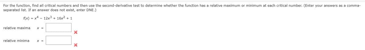 For the function, find all critical numbers and then use the second-derivative test to determine whether the function has a relative maximum or minimum at each critical number. (Enter your answers as a comma-
separated list. If an answer does not exist, enter DNE.)
f(x) = x4 - 12x3 + 16x2 + 1
relative maxima
X =
relative minima
X =
